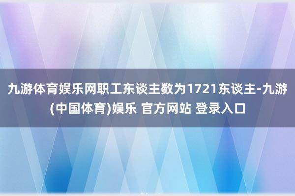 九游体育娱乐网职工东谈主数为1721东谈主-九游(中国体育)娱乐 官方网站 登录入口