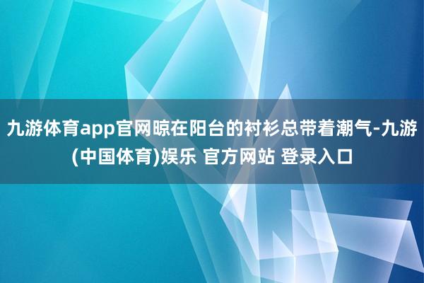 九游体育app官网晾在阳台的衬衫总带着潮气-九游(中国体育)娱乐 官方网站 登录入口