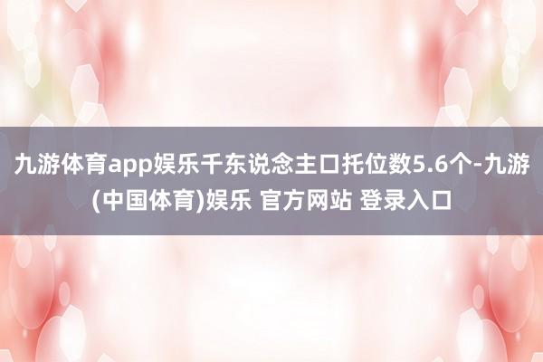 九游体育app娱乐千东说念主口托位数5.6个-九游(中国体育)娱乐 官方网站 登录入口