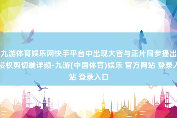 九游体育娱乐网快手平台中出现大皆与正片同步播出的侵权剪切端详频-九游(中国体育)娱乐 官方网站 登录入口