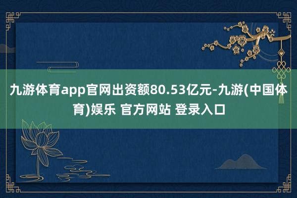 九游体育app官网出资额80.53亿元-九游(中国体育)娱乐 官方网站 登录入口