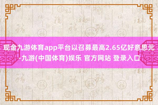 现金九游体育app平台以召募最高2.65亿好意思元-九游(中国体育)娱乐 官方网站 登录入口