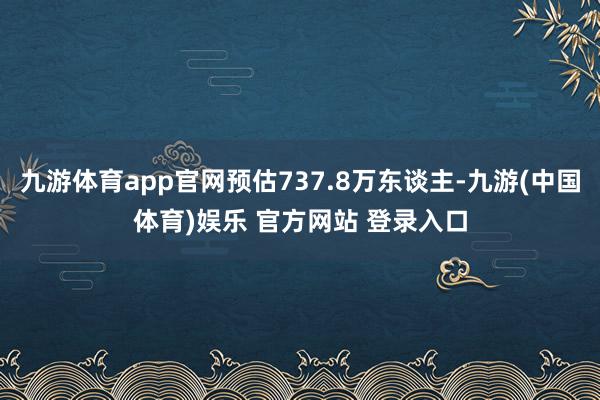 九游体育app官网预估737.8万东谈主-九游(中国体育)娱乐 官方网站 登录入口