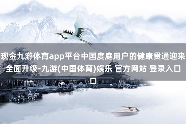 现金九游体育app平台中国度庭用户的健康贯通迎来全面升级-九游(中国体育)娱乐 官方网站 登录入口