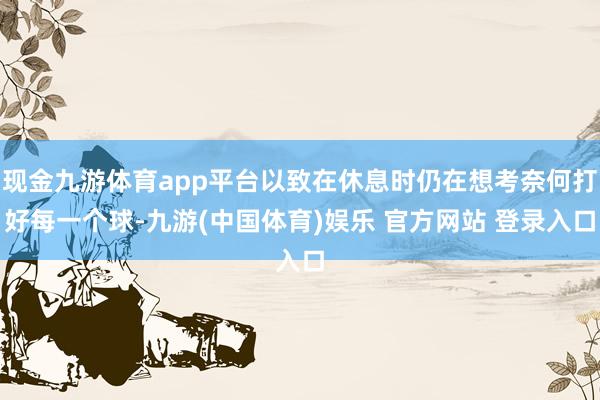 现金九游体育app平台以致在休息时仍在想考奈何打好每一个球-九游(中国体育)娱乐 官方网站 登录入口