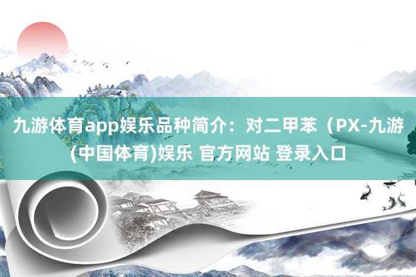 九游体育app娱乐品种简介：对二甲苯（PX-九游(中国体育)娱乐 官方网站 登录入口