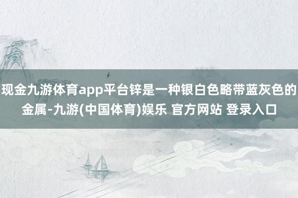 现金九游体育app平台锌是一种银白色略带蓝灰色的金属-九游(中国体育)娱乐 官方网站 登录入口