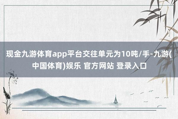 现金九游体育app平台交往单元为10吨/手-九游(中国体育)娱乐 官方网站 登录入口
