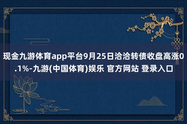 现金九游体育app平台9月25日洽洽转债收盘高涨0.1%-九游(中国体育)娱乐 官方网站 登录入口