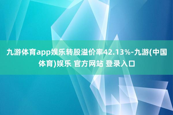 九游体育app娱乐转股溢价率42.13%-九游(中国体育)娱乐 官方网站 登录入口