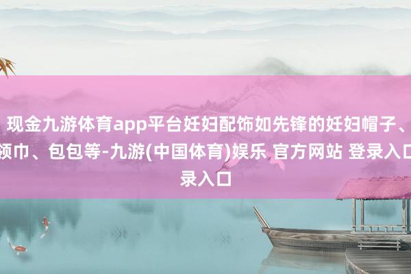 现金九游体育app平台妊妇配饰如先锋的妊妇帽子、领巾、包包等-九游(中国体育)娱乐 官方网站 登录入口