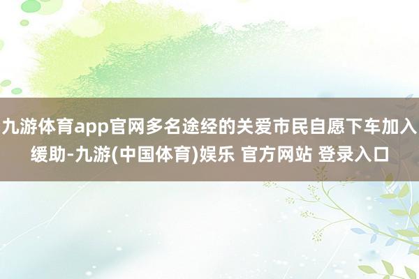 九游体育app官网多名途经的关爱市民自愿下车加入缓助-九游(中国体育)娱乐 官方网站 登录入口