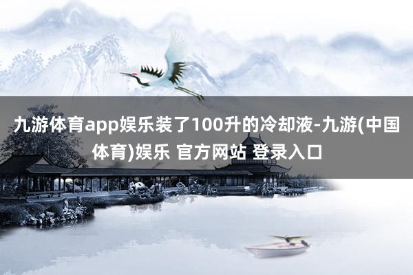 九游体育app娱乐装了100升的冷却液-九游(中国体育)娱乐 官方网站 登录入口