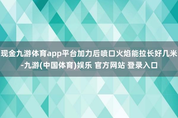 现金九游体育app平台加力后喷口火焰能拉长好几米-九游(中国体育)娱乐 官方网站 登录入口