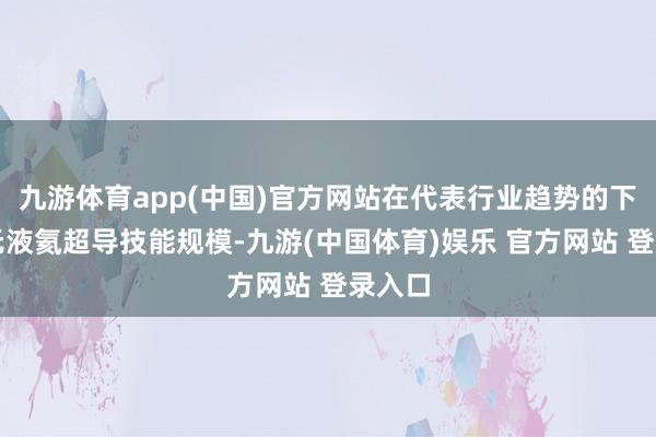 九游体育app(中国)官方网站在代表行业趋势的下一代无液氦超导技能规模-九游(中国体育)娱乐 官方网站 登录入口