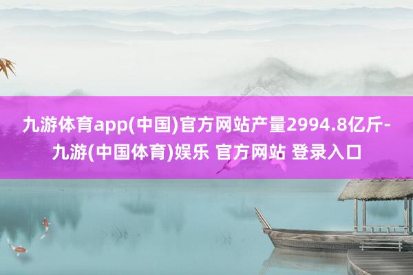 九游体育app(中国)官方网站产量2994.8亿斤-九游(中国体育)娱乐 官方网站 登录入口