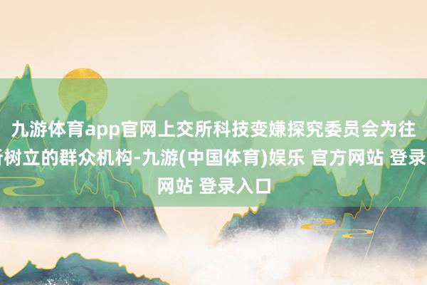 九游体育app官网上交所科技变嫌探究委员会为往复所树立的群众机构-九游(中国体育)娱乐 官方网站 登录入口