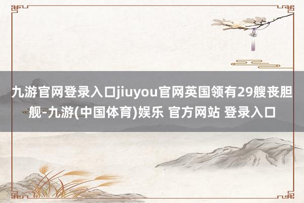 九游官网登录入口jiuyou官网英国领有29艘丧胆舰-九游(中国体育)娱乐 官方网站 登录入口