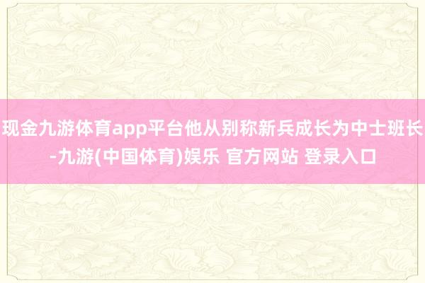 现金九游体育app平台他从别称新兵成长为中士班长-九游(中国体育)娱乐 官方网站 登录入口