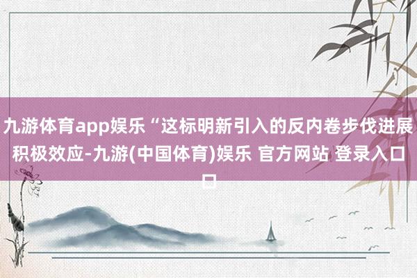 九游体育app娱乐“这标明新引入的反内卷步伐进展积极效应-九游(中国体育)娱乐 官方网站 登录入口