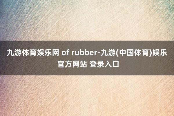 九游体育娱乐网 of rubber-九游(中国体育)娱乐 官方网站 登录入口