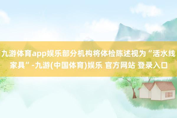 九游体育app娱乐部分机构将体检陈述视为“活水线家具”-九游(中国体育)娱乐 官方网站 登录入口