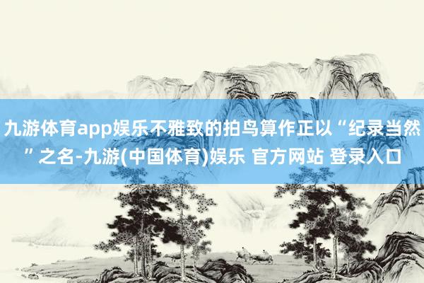 九游体育app娱乐不雅致的拍鸟算作正以“纪录当然”之名-九游(中国体育)娱乐 官方网站 登录入口