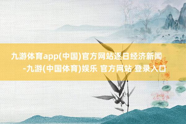 九游体育app(中国)官方网站逐日经济新闻       -九游(中国体育)娱乐 官方网站 登录入口
