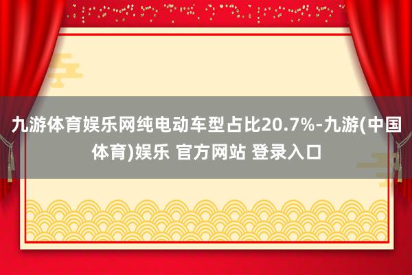 九游体育娱乐网纯电动车型占比20.7%-九游(中国体育)娱乐 官方网站 登录入口