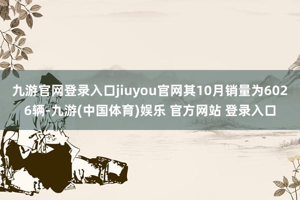 九游官网登录入口jiuyou官网其10月销量为6026辆-九游(中国体育)娱乐 官方网站 登录入口