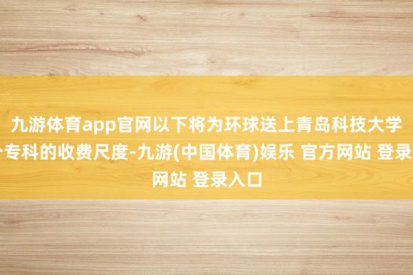 九游体育app官网以下将为环球送上青岛科技大学各个专科的收费尺度-九游(中国体育)娱乐 官方网站 登录入口