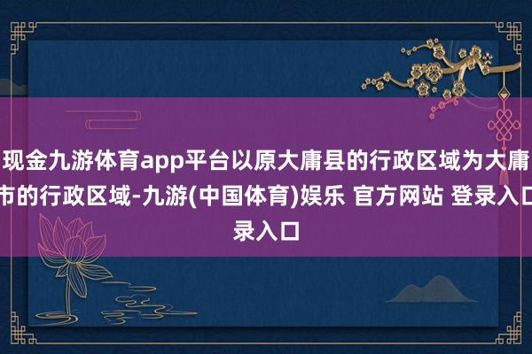 现金九游体育app平台以原大庸县的行政区域为大庸市的行政区域-九游(中国体育)娱乐 官方网站 登录入口