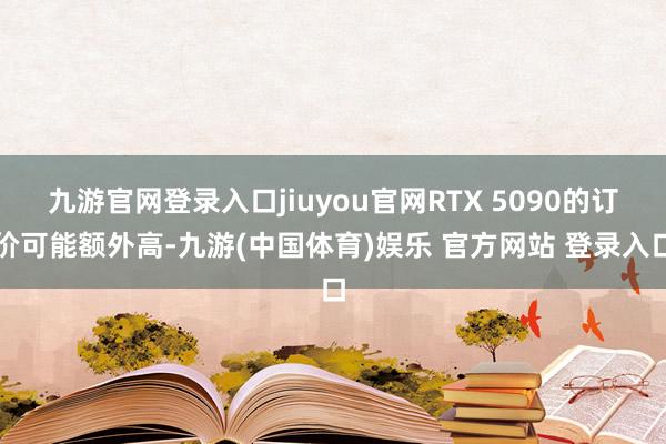 九游官网登录入口jiuyou官网RTX 5090的订价可能额外高-九游(中国体育)娱乐 官方网站 登录入口