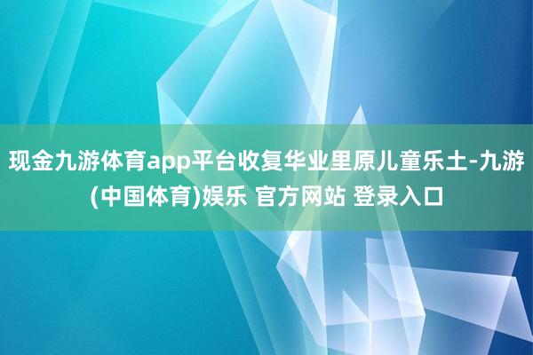 现金九游体育app平台收复华业里原儿童乐土-九游(中国体育)娱乐 官方网站 登录入口