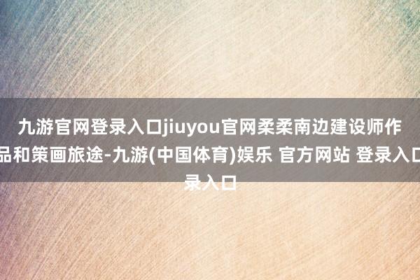九游官网登录入口jiuyou官网柔柔南边建设师作品和策画旅途-九游(中国体育)娱乐 官方网站 登录入口