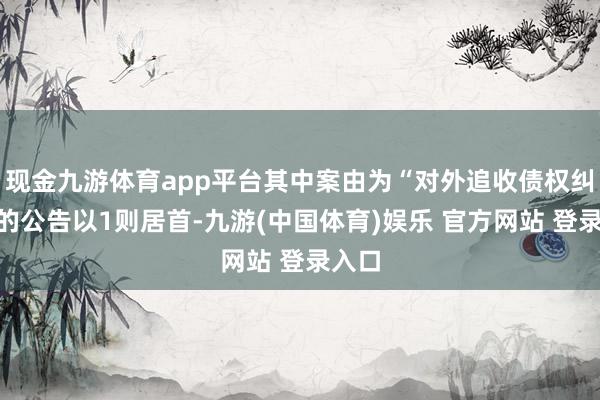 现金九游体育app平台其中案由为“对外追收债权纠纷”的公告以1则居首-九游(中国体育)娱乐 官方网站 登录入口