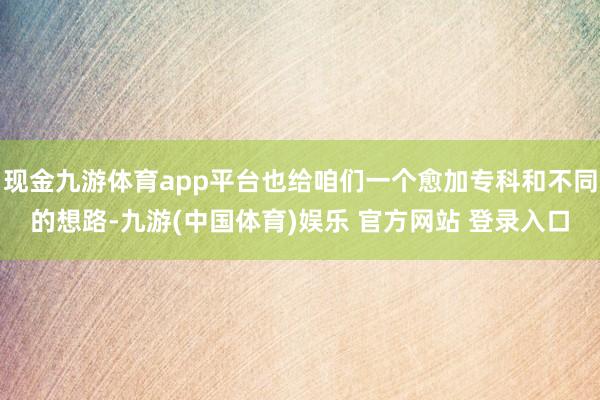 现金九游体育app平台也给咱们一个愈加专科和不同的想路-九游(中国体育)娱乐 官方网站 登录入口