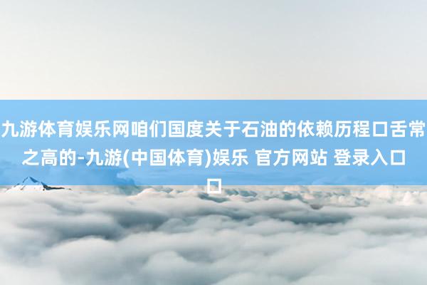 九游体育娱乐网咱们国度关于石油的依赖历程口舌常之高的-九游(中国体育)娱乐 官方网站 登录入口