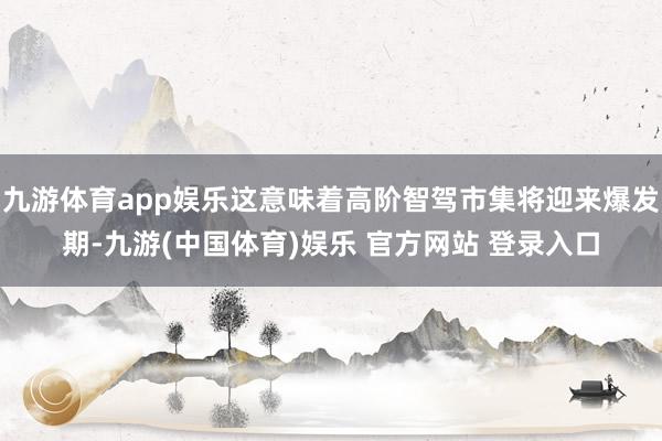 九游体育app娱乐这意味着高阶智驾市集将迎来爆发期-九游(中国体育)娱乐 官方网站 登录入口