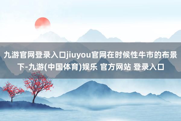 九游官网登录入口jiuyou官网在时候性牛市的布景下-九游(中国体育)娱乐 官方网站 登录入口