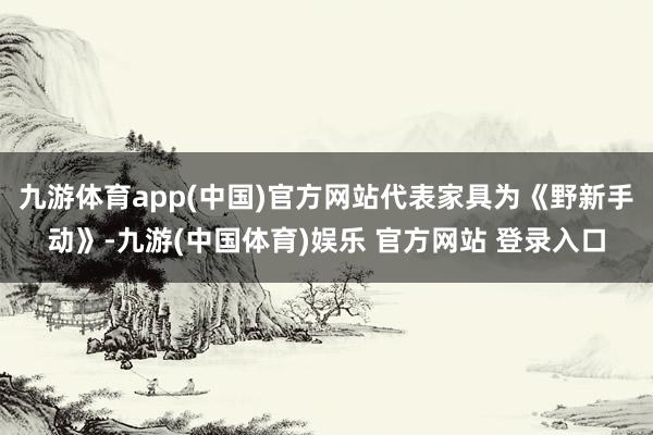 九游体育app(中国)官方网站代表家具为《野新手动》-九游(中国体育)娱乐 官方网站 登录入口