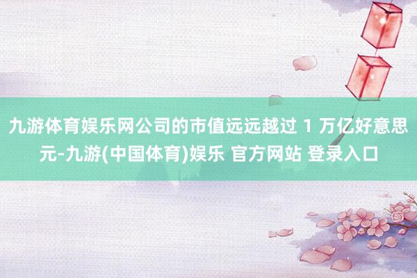 九游体育娱乐网公司的市值远远越过 1 万亿好意思元-九游(中国体育)娱乐 官方网站 登录入口
