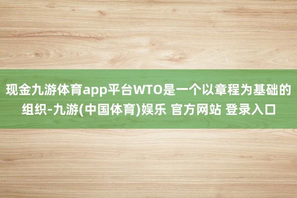 现金九游体育app平台WTO是一个以章程为基础的组织-九游(中国体育)娱乐 官方网站 登录入口