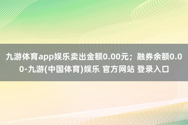 九游体育app娱乐卖出金额0.00元；融券余额0.00-九游(中国体育)娱乐 官方网站 登录入口