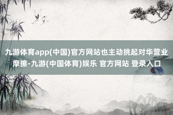 九游体育app(中国)官方网站也主动挑起对华营业摩擦-九游(中国体育)娱乐 官方网站 登录入口