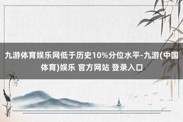 九游体育娱乐网低于历史10%分位水平-九游(中国体育)娱乐 官方网站 登录入口