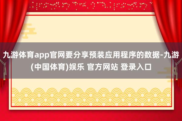 九游体育app官网要分享预装应用程序的数据-九游(中国体育)娱乐 官方网站 登录入口