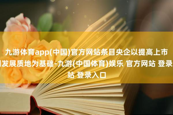 九游体育app(中国)官方网站条目央企以提高上市公司发展质地为基础-九游(中国体育)娱乐 官方网站 登录入口