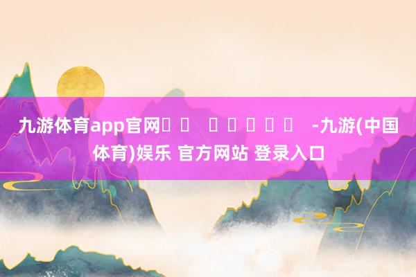 九游体育app官网		  					  -九游(中国体育)娱乐 官方网站 登录入口
