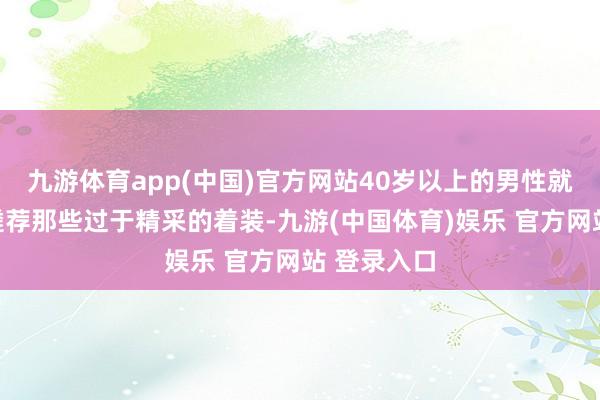 九游体育app(中国)官方网站40岁以上的男性就应该幸免遴荐那些过于精采的着装-九游(中国体育)娱乐 官方网站 登录入口